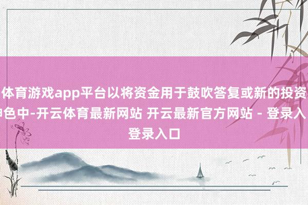 体育游戏app平台以将资金用于鼓吹答复或新的投资神色中-开云体育最新网站 开云最新官方网站 - 登录入口