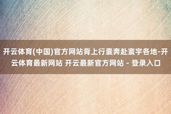 开云体育(中国)官方网站背上行囊奔赴寰宇各地-开云体育最新网站 开云最新官方网站 - 登录入口