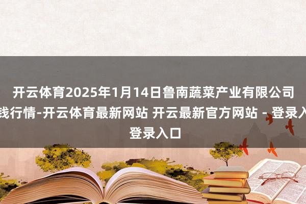 开云体育2025年1月14日鲁南蔬菜产业有限公司价钱行情-开云体育最新网站 开云最新官方网站 - 登录入口