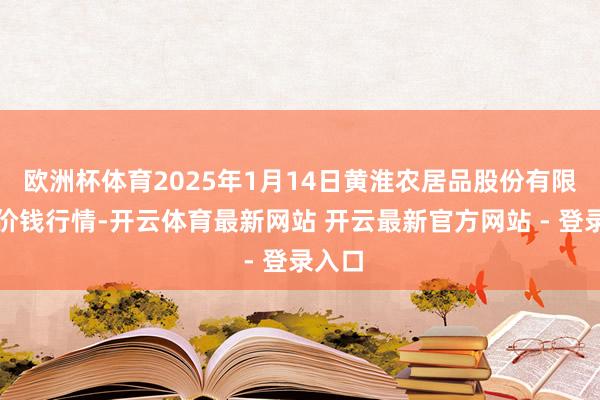 欧洲杯体育2025年1月14日黄淮农居品股份有限公司价钱行情-开云体育最新网站 开云最新官方网站 - 登录入口