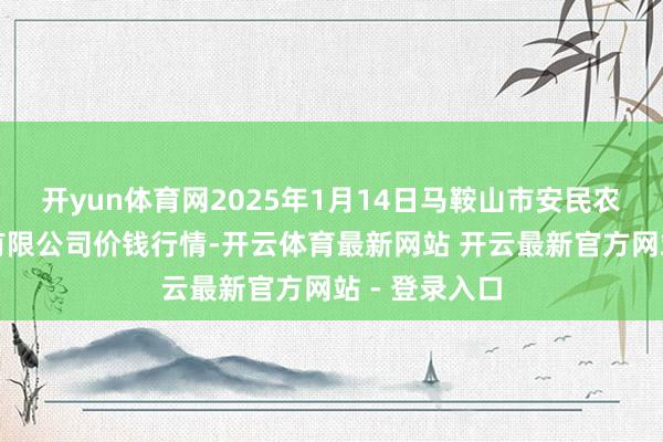 开yun体育网2025年1月14日马鞍山市安民农副产物交易有限公司价钱行情-开云体育最新网站 开云最新官方网站 - 登录入口