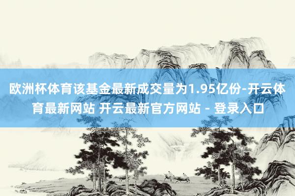 欧洲杯体育该基金最新成交量为1.95亿份-开云体育最新网站 开云最新官方网站 - 登录入口