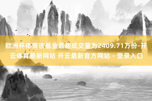 欧洲杯体育该基金最新成交量为2409.71万份-开云体育最新网站 开云最新官方网站 - 登录入口
