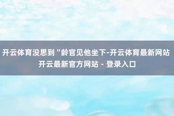 开云体育没思到“龄官见他坐下-开云体育最新网站 开云最新官方网站 - 登录入口