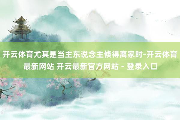开云体育尤其是当主东说念主倏得离家时-开云体育最新网站 开云最新官方网站 - 登录入口
