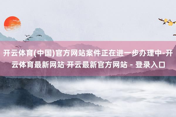 开云体育(中国)官方网站案件正在进一步办理中-开云体育最新网站 开云最新官方网站 - 登录入口
