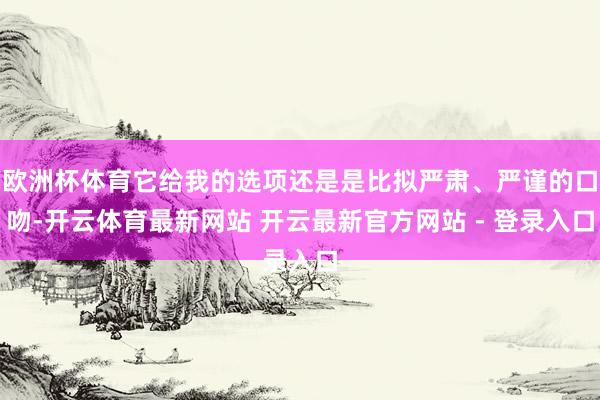 欧洲杯体育它给我的选项还是是比拟严肃、严谨的口吻-开云体育最新网站 开云最新官方网站 - 登录入口