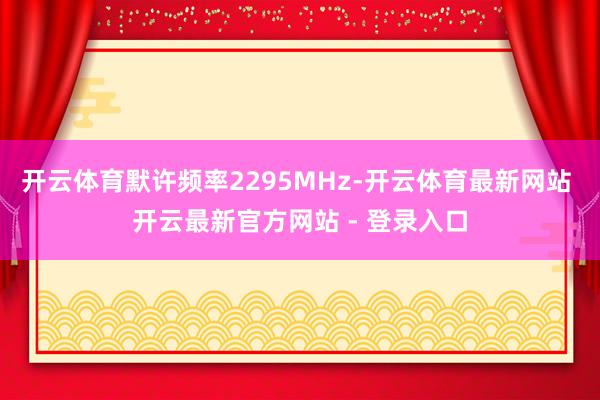 开云体育默许频率2295MHz-开云体育最新网站 开云最新官方网站 - 登录入口