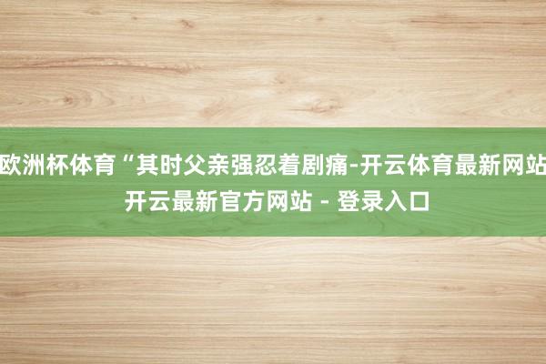 欧洲杯体育“其时父亲强忍着剧痛-开云体育最新网站 开云最新官方网站 - 登录入口