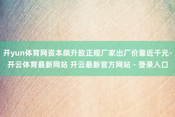 开yun体育网资本飙升致正规厂家出厂价靠近千元-开云体育最新网站 开云最新官方网站 - 登录入口