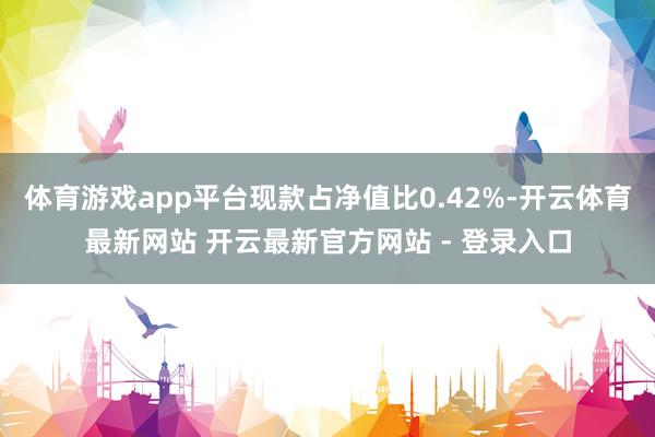 体育游戏app平台现款占净值比0.42%-开云体育最新网站 开云最新官方网站 - 登录入口