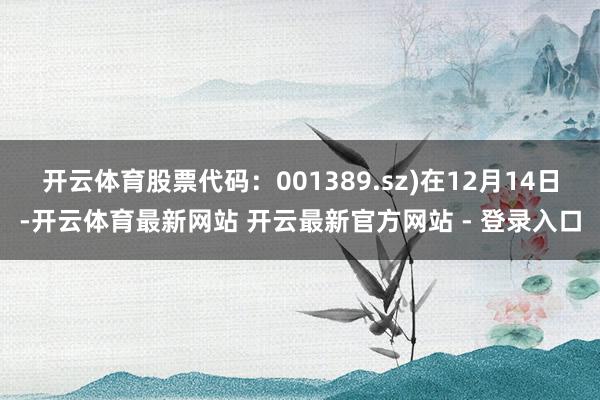 开云体育股票代码：001389.sz)在12月14日-开云体育最新网站 开云最新官方网站 - 登录入口