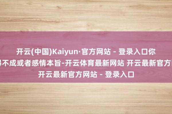 开云(中国)Kaiyun·官方网站 - 登录入口你越是急切、累得不成或者感情本旨-开云体育最新网站 开云最新官方网站 - 登录入口