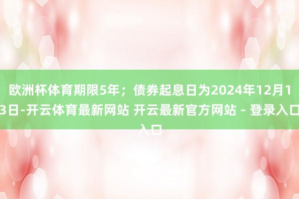 欧洲杯体育期限5年；债券起息日为2024年12月13日-开云体育最新网站 开云最新官方网站 - 登录入口