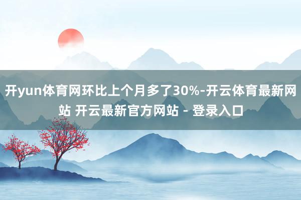 开yun体育网环比上个月多了30%-开云体育最新网站 开云最新官方网站 - 登录入口