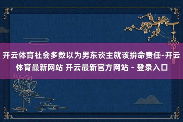 开云体育社会多数以为男东谈主就该拚命责任-开云体育最新网站 开云最新官方网站 - 登录入口