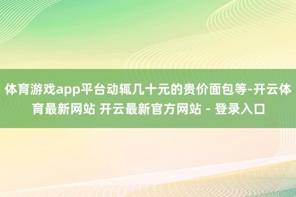 体育游戏app平台动辄几十元的贵价面包等-开云体育最新网站 开云最新官方网站 - 登录入口