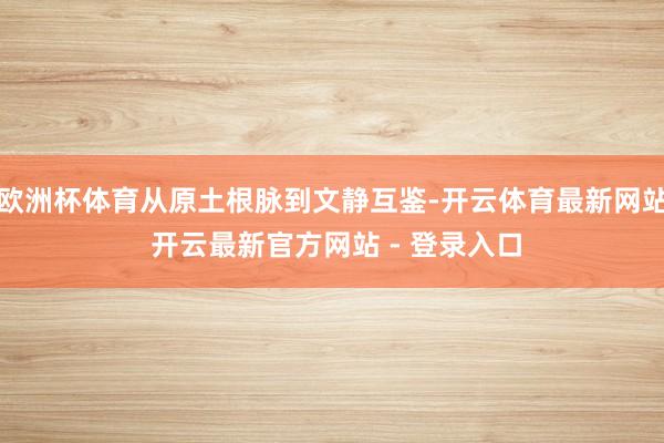 欧洲杯体育从原土根脉到文静互鉴-开云体育最新网站 开云最新官方网站 - 登录入口