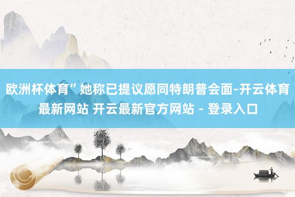 欧洲杯体育”她称已提议愿同特朗普会面-开云体育最新网站 开云最新官方网站 - 登录入口