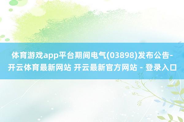 体育游戏app平台期间电气(03898)发布公告-开云体育最新网站 开云最新官方网站 - 登录入口