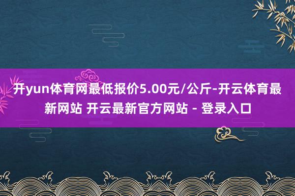 开yun体育网最低报价5.00元/公斤-开云体育最新网站 开云最新官方网站 - 登录入口