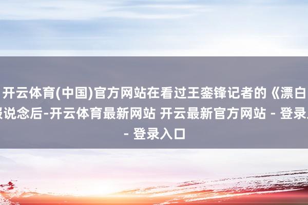 开云体育(中国)官方网站在看过王銮锋记者的《漂白》报说念后-开云体育最新网站 开云最新官方网站 - 登录入口