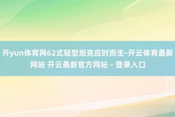 开yun体育网62式轻型坦克应时而生-开云体育最新网站 开云最新官方网站 - 登录入口