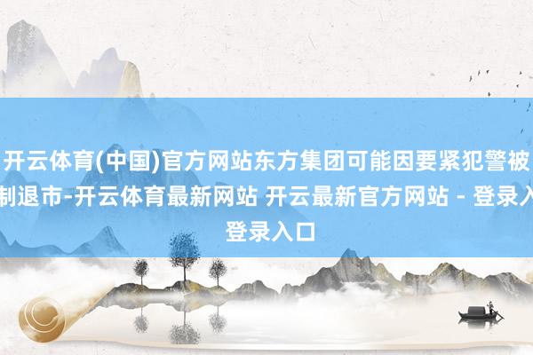 开云体育(中国)官方网站东方集团可能因要紧犯警被强制退市-开云体育最新网站 开云最新官方网站 - 登录入口