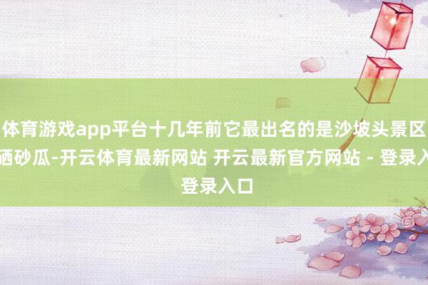 体育游戏app平台十几年前它最出名的是沙坡头景区和硒砂瓜-开云体育最新网站 开云最新官方网站 - 登录入口
