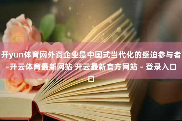 开yun体育网外资企业是中国式当代化的蹙迫参与者-开云体育最新网站 开云最新官方网站 - 登录入口