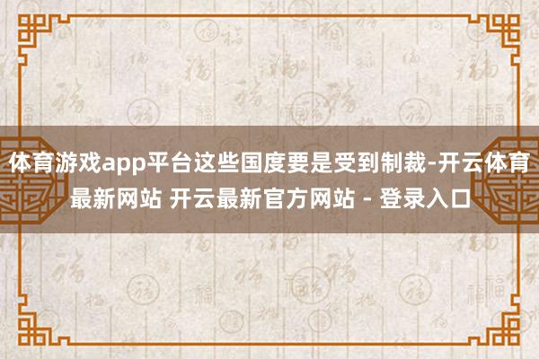 体育游戏app平台这些国度要是受到制裁-开云体育最新网站 开云最新官方网站 - 登录入口