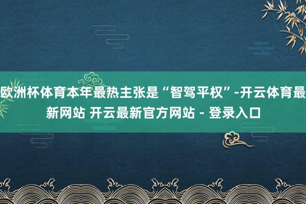 欧洲杯体育本年最热主张是“智驾平权”-开云体育最新网站 开云最新官方网站 - 登录入口